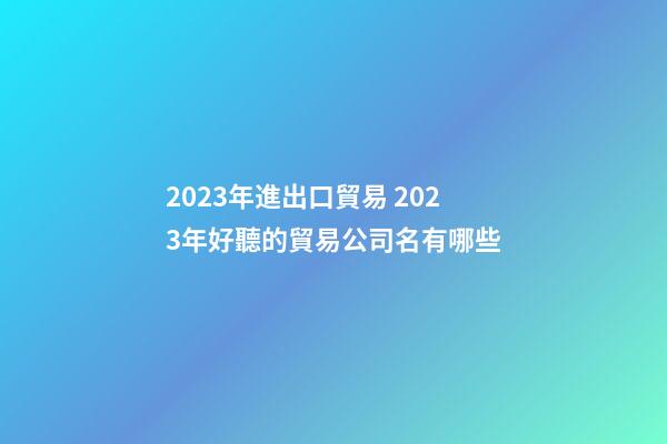 2023年進出口貿易 2023年好聽的貿易公司名有哪些-第1張-公司起名-玄機派